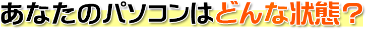 あなたのパソコンはどんな状態